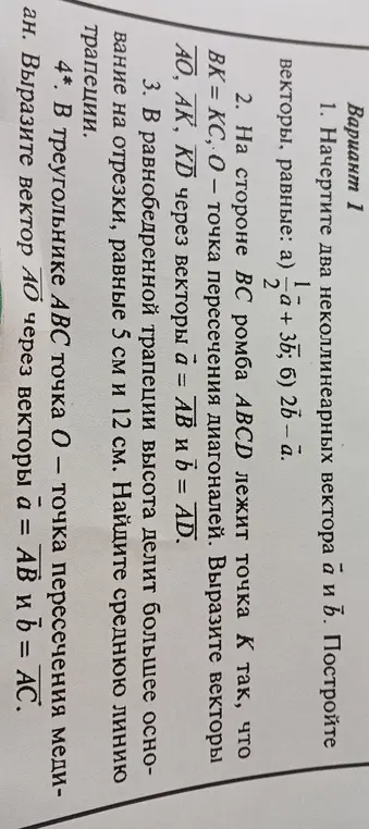 Начерти два неколлинеарных вектора а и b и построй векторы, равные а) 1/2*a+3b; б) 2b-a; вырази векторы AO, AK, KD через векторы a = AB и b = AD; найди среднюю линию трапеции, если в равнобедренной трапеции высота делит большее основание на отрезки, равные 5 см и 12 см; вырази вектор AO через векторы a = AB и b = AC в треугольнике ABC, где точка O – точка пересечения медиан.