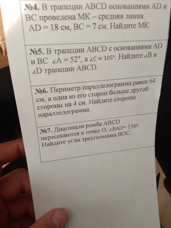 В трапеции ABCD основаниями AD и BC проведена MK - средняя линия, AD = 18 см, BC = 7 см. Найди MK. В трапеции ABCD с основаниями AD и BC ∠A = 52°, a ∠C = 105°. Найди ∠B и ∠D трапеции ABCD. Периметр параллелограмма равен 64 см, а одна из его сторон больше другой стороны на 4 см. Найди стороны параллелограмма. Диагонали ромба ABCD пересекаются в точке O, ∠BAD=136°. Найди углы треугольника BOC.