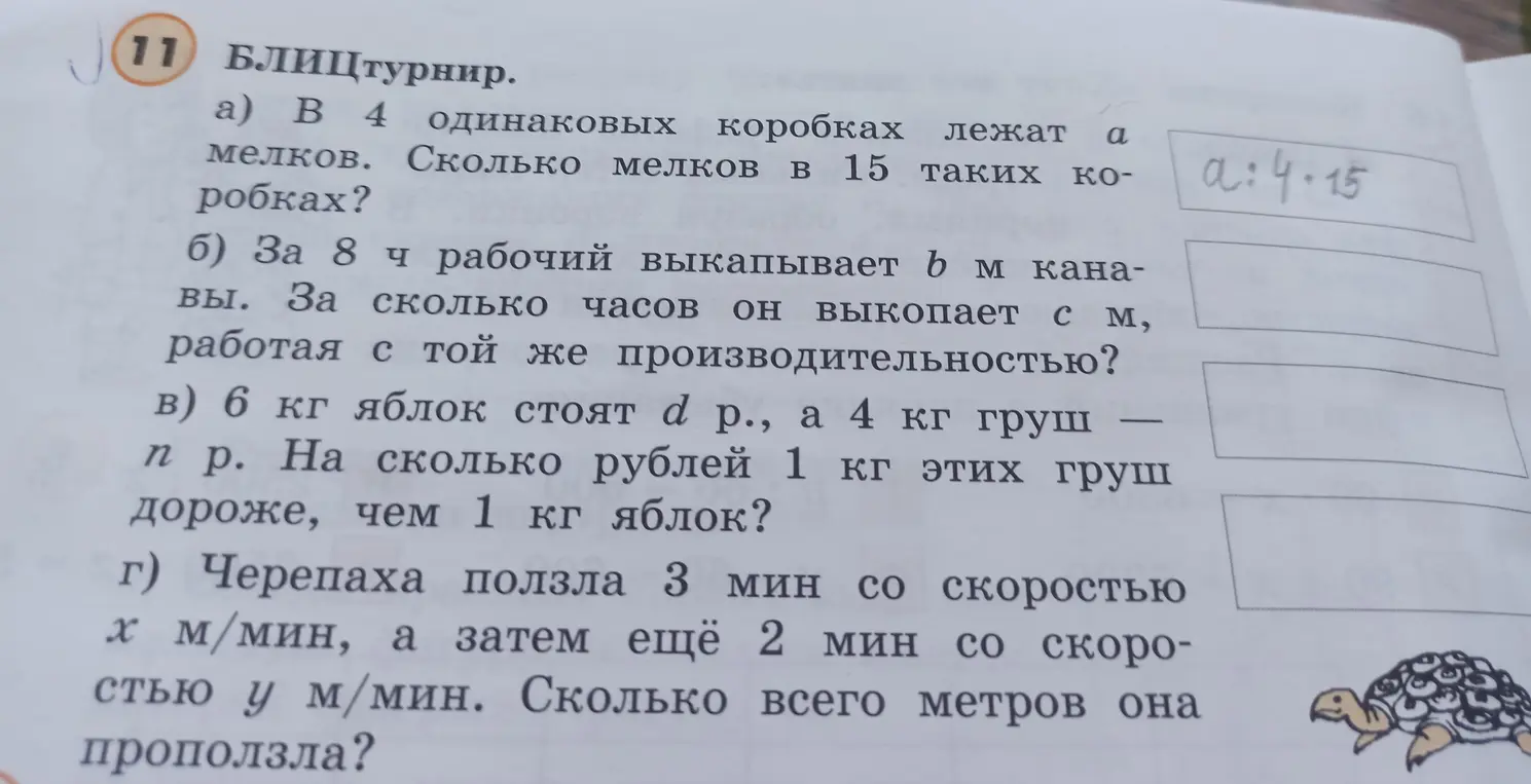 Реши задачи: a) Сколько мелков в 15 коробках, если в 4 коробках лежит a мелков? б) За сколько часов рабочий выкопает c м, если за 8 часов он выкапывает b м? в) На сколько рублей 1 кг груш дороже, чем 1 кг яблок, если 6 кг яблок стоят d р., а 4 кг груш - n р.? г) Сколько всего метров проползла черепаха, если она ползла 3 мин со скоростью x м/мин, а затем ещё 2 мин со скоростью y м/мин?