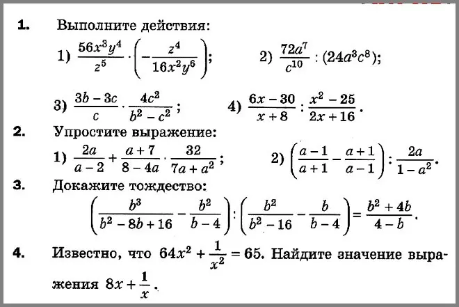 Выполни действия: 1) 56x³y⁴/z⁵ * (-z⁴/16x²y⁶); 2) 72a⁷/c¹⁰ : (24a³c⁸); 3) (3b-3c)/c * 4c²/(b²-c²); 4) (6x-30)/(x+8) : (x²-25)/(2x+16). Упрости выражение: 1) 2a/(a-2) + (a+7)/(8-4a) * 32/(7a+a²); 2) ((a-1)/(a+1) - (a+1)/(a-1)) : (2a/(1-a²)). Докажи тождество: (b³/(b²-8b+16) - b²/(b-4)) : (b²/(b²-16) - b/(b-4)) = (b²+4b)/(4-b). Известно, что 64x² + 1/x² = 65. Найди значение выражения 8x + 1/x.