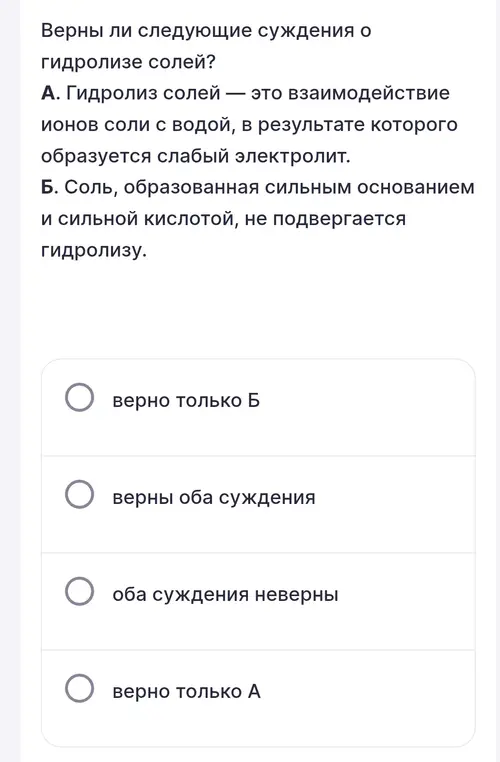 Определи, верны ли суждения о гидролизе солей: А) гидролиз солей – это взаимодействие ионов соли с водой, в результате которого образуется слабый электролит; Б) соль, образованная сильным основанием и сильной кислотой, не подвергается гидролизу.