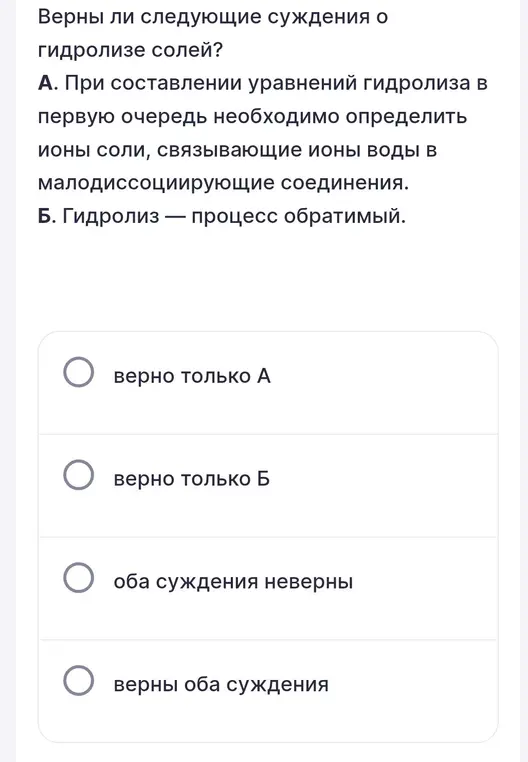 Верны ли следующие суждения о гидролизе солей: А. При составлении уравнений гидролиза в первую очередь необходимо определить ионы соли, связывающие ионы воды в малодиссоциирующие соединения. Б. Гидролиз — процесс обратимый.