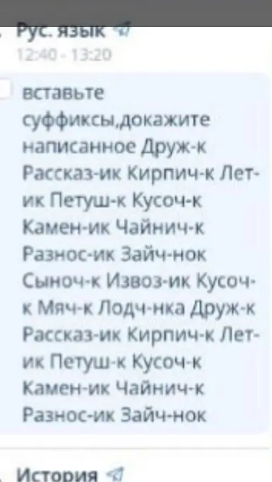 Вставь суффиксы и докажи написанное в словах: Друж-к, Рассказ-ик, Кирпич-к, Лет-ик, Петуш-к, Кусоч-к, Камен-ик, Чайнич-к, Разнос-ик, Зайч-нок, Сыноч-к, Извоз-ик, Кусоч-к, Мяч-к, Лодч-нка, Друж-к, Рассказ-ик, Кирпич-к, Лет-ик, Петуш-к, Кусоч-к, Камен-ик, Чайнич-к, Разнос-ик, Зайч-нок.