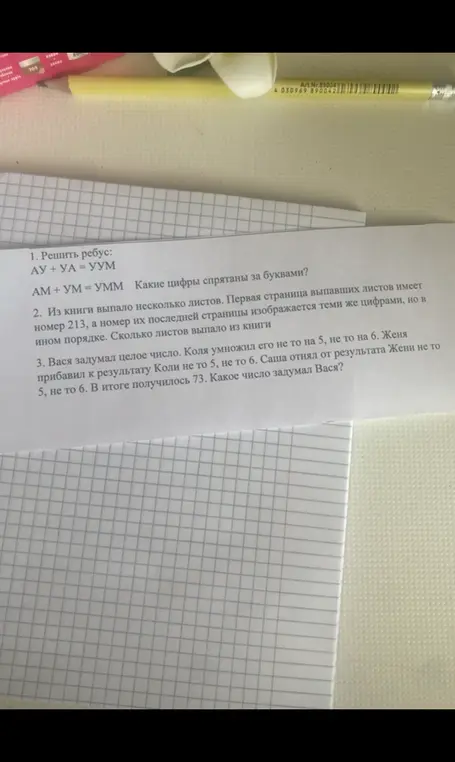 Реши ребус: АУ + УА = УУМ, АМ + УМ = УММ, определи, какие цифры спрятаны за буквами. Определи, сколько листов выпало из книги, если первая страница выпавших листов имеет номер 213, а номер их последней страницы изображается теми же цифрами, но в ином порядке. Определи, какое число задумал Вася, если Коля умножил его не то на 5, не то на 6, Женя прибавил к результату Коли не то 5, не то 6, Саша отнял от результата Жени не то 5, не то 6, и в итоге получилось 73.