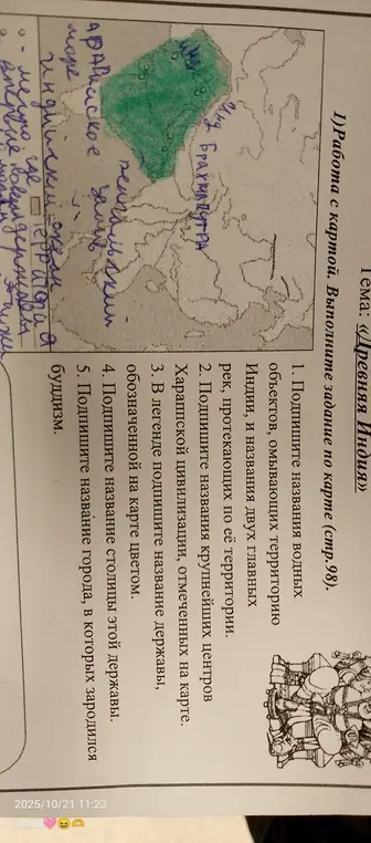Выполни задание по карте (стр. 98): подпиши названия водных объектов, омывающих территорию Индии, названия двух главных рек, названия крупнейших центров Хараппской цивилизации, название державы, обозначенной на карте цветом, название столицы этой державы и название города, в котором зародился буддизм.