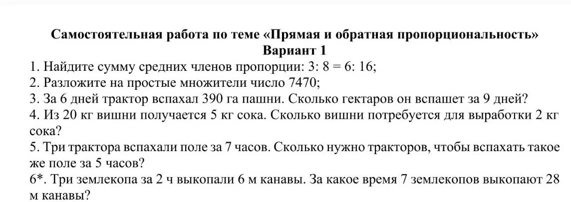 Найди сумму средних членов пропорции: 3: 8 = 6: 16; Разложи на простые множители число 7470; За 6 дней трактор вспахал 390 га пашни. Сколько гектаров он вспашет за 9 дней? Из 20 кг вишни получается 5 кг сока. Сколько вишни потребуется для выработки 2 кг сока? Три трактора вспахали поле за 7 часов. Сколько нужно тракторов, чтобы вспахать такое же поле за 5 часов? Три землекопа за 2 ч выкопали 6 м канавы. За какое время 7 землекопов выкопают 28 м канавы?