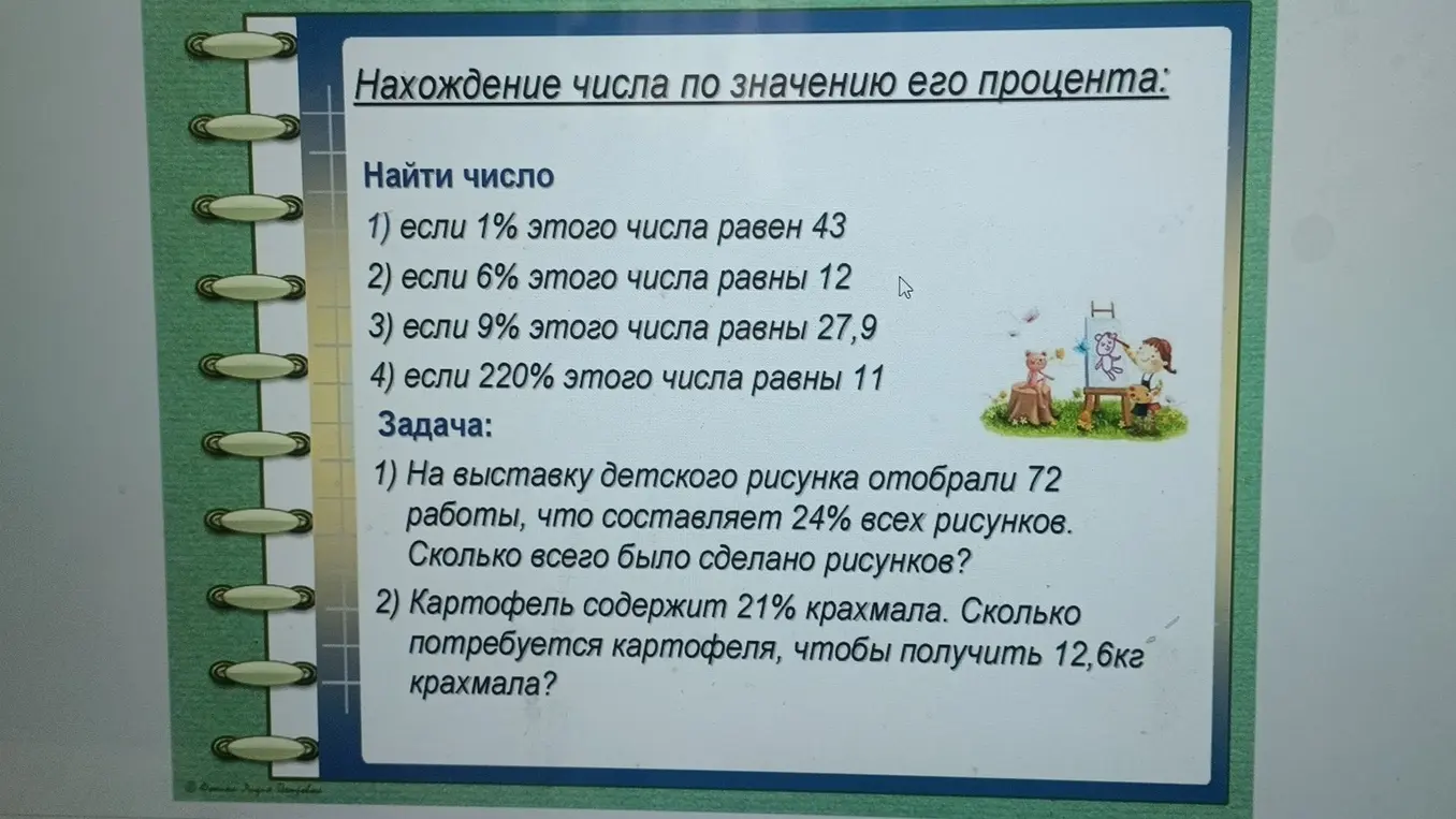 Найди число, если 1% этого числа равен 43. Найди, сколько всего было сделано рисунков, если на выставку детского рисунка отобрали 72 работы, что составляет 24% всех рисунков. Найди, сколько потребуется картофеля, чтобы получить 12,6кг крахмала, если картофель содержит 21% крахмала?