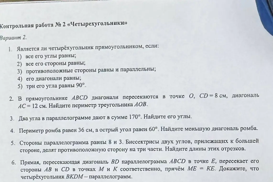 Является ли четырёхугольник прямоугольником, если все его углы равны; найди периметр треугольника, если в прямоугольнике ABCD диагонали пересекаются в точке О, CD = 8 см, диагональ АС = 12 см; найди углы параллелограмма, если два угла в параллелограмме дают в сумме 170°; найди меньшую диагональ ромба, если периметр ромба равен 36 см, а острый угол равен 60°; найди длины отрезков, если стороны параллелограмма равны 8 и 3, а биссектрисы двух углов, прилежащих к большей стороне, делят противоположную сторону на три части; докажи, что четырёхугольник BKDM - параллелограмм, если прямая, пересекающая диагональ BD параллелограмма АBCD в точке Е, пересекает его стороны АВ и CD в точках М и К соответственно, причём МЕ = КЕ.