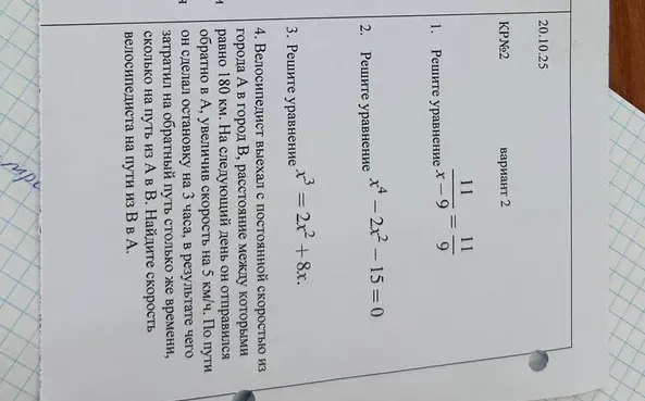 Реши уравнения: 1) \frac{11}{x-9} = \frac{11}{9}; 2) x^4 - 2x^2 - 15 = 0; 3) x^3 = 2x^2 + 8x. Найди скорость велосипедиста на пути из В в А, если он выехал с постоянной скоростью из города А в город В, расстояние между которыми равно 180 км, а на следующий день он отправился обратно в А, увеличив скорость на 5 км/ч и сделав остановку на 3 часа, в результате чего затратил на обратный путь столько же времени, сколько на путь из А в В.
