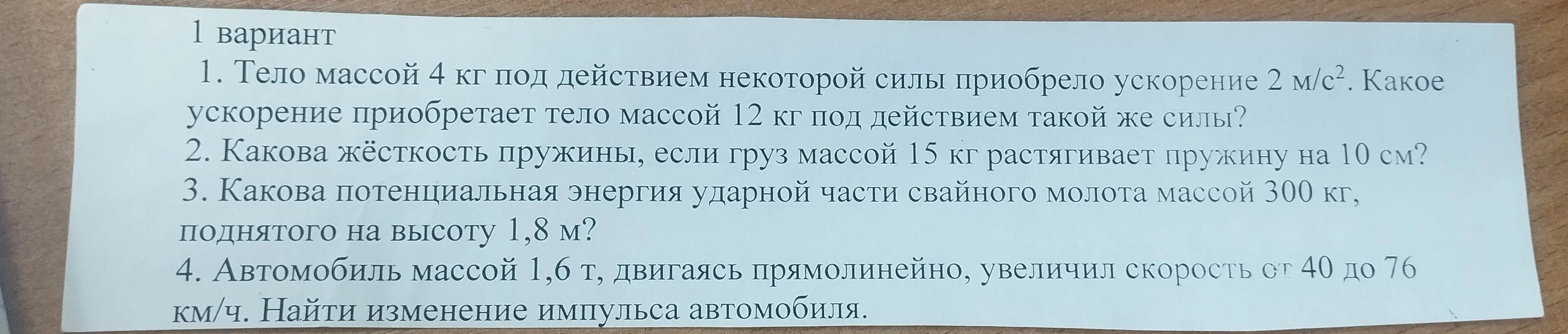 Реши задачи по физике: 1) Найди ускорение тела массой 12 кг, если тело массой 4 кг под действием той же силы приобрело ускорение 2 м/с², 2) Вычисли жёсткость пружины, если груз массой 15 кг растягивает её на 10 см, 3) Определи потенциальную энергию ударной части свайного молота массой 300 кг, поднятого на высоту 1,8 м, 4) Найди изменение импульса автомобиля массой 1,6 т, увеличившего скорость от 40 до 76 км/ч.