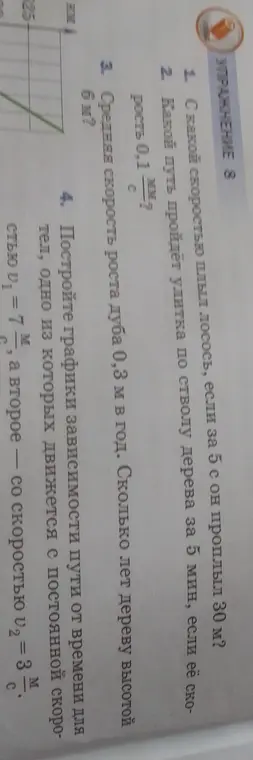 Реши задачи: 1. С какой скоростью плыл лосось, если за 5 с он проплыл 30 м? 2. Какой путь пройдёт улитка по стволу дерева за 5 мин, если её скорость 0,1 мм/с? 3. Сколько лет дереву высотой 6 м, если средняя скорость роста дуба 0,3 м в год? 4. Построй графики зависимости пути от времени для тел, одно из которых движется с постоянной скоростью 7 м/с, а второе — со скоростью 3 м/с.