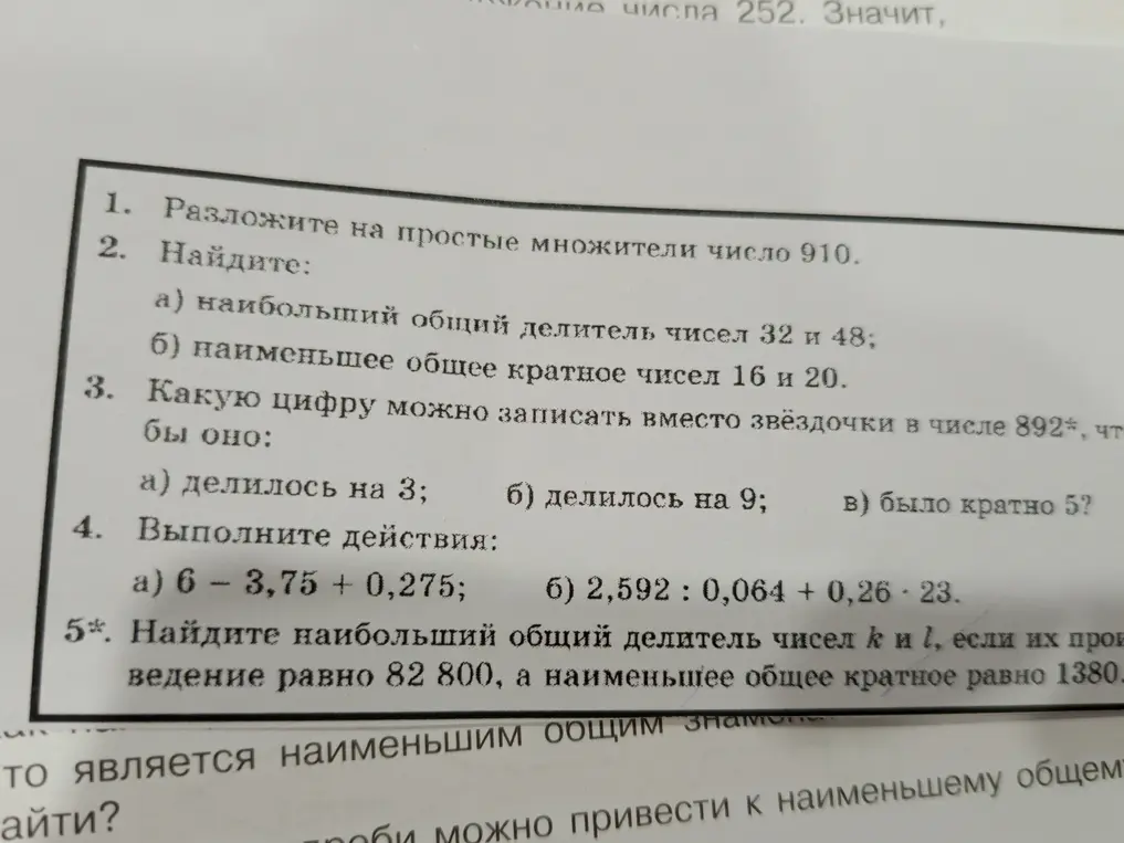 Разложи на простые множители число 910; Найди наибольший общий делитель чисел 32 и 48, наименьшее общее кратное чисел 16 и 20; Определи, какую цифру можно записать вместо звёздочки в числе 892*, чтобы оно делилось на 3, 9 и было кратно 5; Выполни действия: 6 - 3,75 + 0,275 и 2,592 : 0,064 + 0,26 * 23; Найди наибольший общий делитель чисел k и l, если их произведение равно 82 800, а наименьшее общее кратное равно 1380