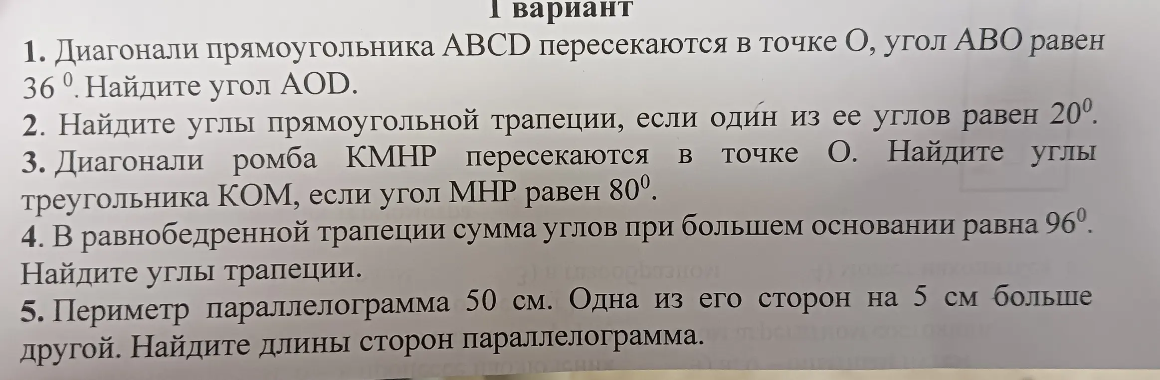 Реши задачи по геометрии: 1. Найди угол AOD, если диагонали прямоугольника ABCD пересекаются в точке O, угол ABO равен 36°. 2. Найди углы прямоугольной трапеции, если один из ее углов равен 20°. 3. Найди углы треугольника KOM, если диагонали ромба KМНР пересекаются в точке O, угол MHP равен 80°. 4. Найди углы трапеции, если в равнобедренной трапеции сумма углов при большем основании равна 96°. 5. Найди длины сторон параллелограмма, если периметр параллелограмма 50 см и одна из его сторон на 5 см больше другой.