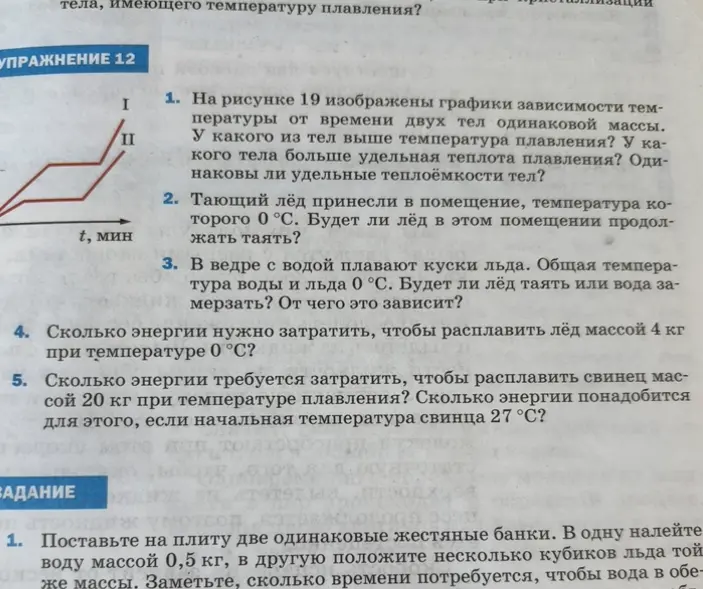 Ответь на вопросы по физике: 1. На рисунке 19 изображены графики зависимости температуры от времени двух тел одинаковой массы. У какого из тел выше температура плавления? У какого тела больше удельная теплота плавления? Одинаковы ли удельные теплоёмкости тел? 2. Тающий лёд принесли в помещение, температура которого 0 °С. Будет ли лёд в этом помещении продолжать таять? 3. В ведре с водой плавают куски льда. Общая температура воды и льда 0 °С. Будет ли лёд таять или вода замерзать? От чего это зависит? 4. Сколько энергии нужно затратить, чтобы расплавить лёд массой 4 кг при температуре 0 °С? 5. Сколько энергии требуется затратить, чтобы расплавить свинец массой 20 кг при температуре плавления? Сколько энергии понадобится для этого, если начальная температура свинца 27 °C?