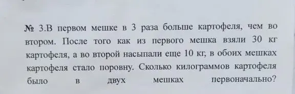 Вычисли, сколько килограммов картофеля было в двух мешках первоначально, если в первом мешке в 3 раза больше картофеля, чем во втором, после того как из первого мешка взяли 30 кг картофеля, а во второй насыпали еще 10 кг, в обоих мешках картофеля стало поровну.