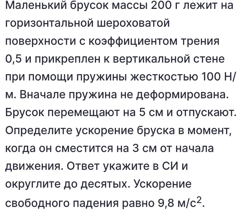 Определи ускорение бруска в момент, когда он сместится на 3 см от начала движения, если маленький брусок массы 200 г лежит на горизонтальной шероховатой поверхности с коэффициентом трения 0,5 и прикреплен к вертикальной стене при помощи пружины жесткостью 100 Н/м; вначале пружина не деформирована; брусок перемещают на 5 см и отпускают; ответ укажи в СИ и округли до десятых; ускорение свободного падения равно 9,8 м/с².
