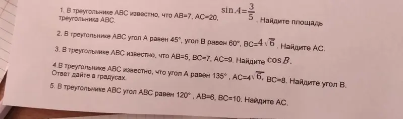 Реши задачи по геометрии про треугольник ABC: 1. Найди площадь треугольника ABC, если AB=7, AC=20, sinA=3/5; 2. Найди AC, если угол A равен 45°, угол B равен 60°, BC=4√6; 3. Найди cos B, если AB=5, BC=7, AC=9; 4. Найди угол B в градусах, если угол A равен 135°, AC=4√6, BC=8; 5. Найди AC, если угол ABC равен 120°, AB=6, BC=10.