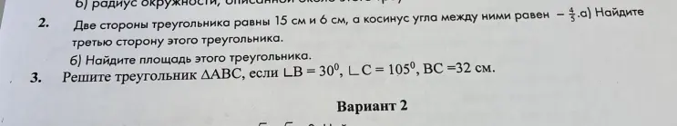 Найди третью сторону и площадь треугольника, если две стороны треугольника равны 15 см и 6 см, а косинус угла между ними равен -4/5. Реши треугольник ΔABC, если ∠B = 30°, ∠C = 105°, BC =32 см.