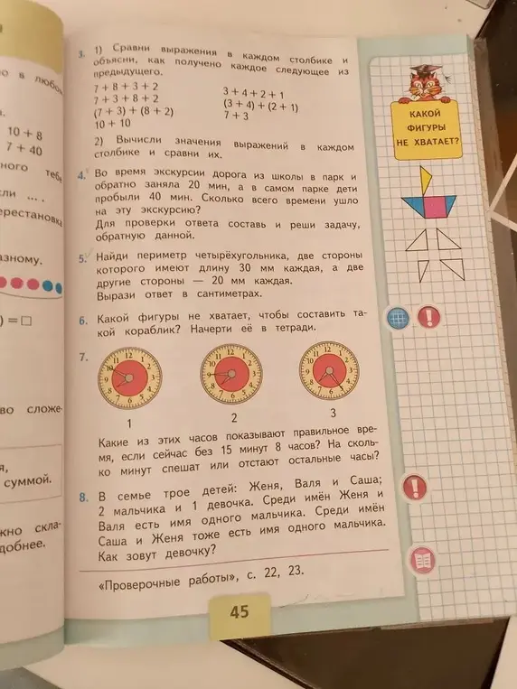 Сравни выражения в каждом столбике и объясни, как получено каждое следующее из предыдущего, вычисли значения выражений в каждом столбике и сравни их. Найди сколько всего времени ушло на эту экскурсию. Найди периметр четырёхугольника, две стороны которого имеют длину 30 мм каждая, а две другие стороны — 20 мм каждая. Какой фигуры не хватает, чтобы составить такой кораблик? Какие из этих часов показывают правильное время, если сейчас без 15 минут 8 часов? Как зовут девочку?