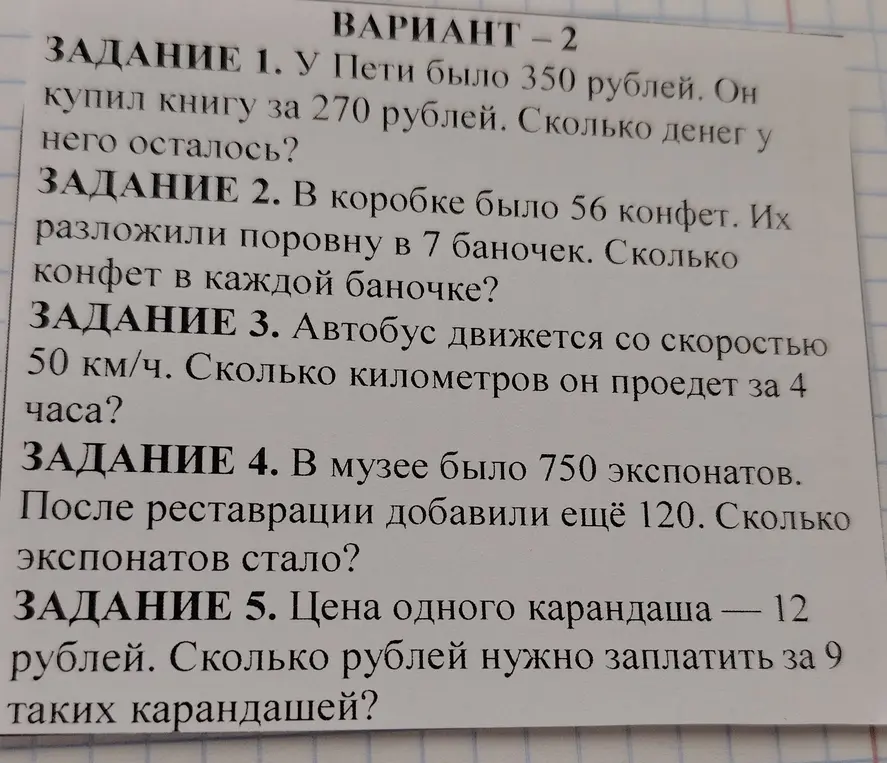 Реши задачи: 1. У Пети было 350 рублей. Он купил книгу за 270 рублей. Сколько денег у него осталось? 2. В коробке было 56 конфет. Их разложили поровну в 7 баночек. Сколько конфет в каждой баночке? 3. Автобус движется со скоростью 50 км/ч. Сколько километров он проедет за 4 часа? 4. В музее было 750 экспонатов. После реставрации добавили ещё 120. Сколько экспонатов стало? 5. Цена одного карандаша — 12 рублей. Сколько рублей нужно заплатить за 9 таких карандашей?