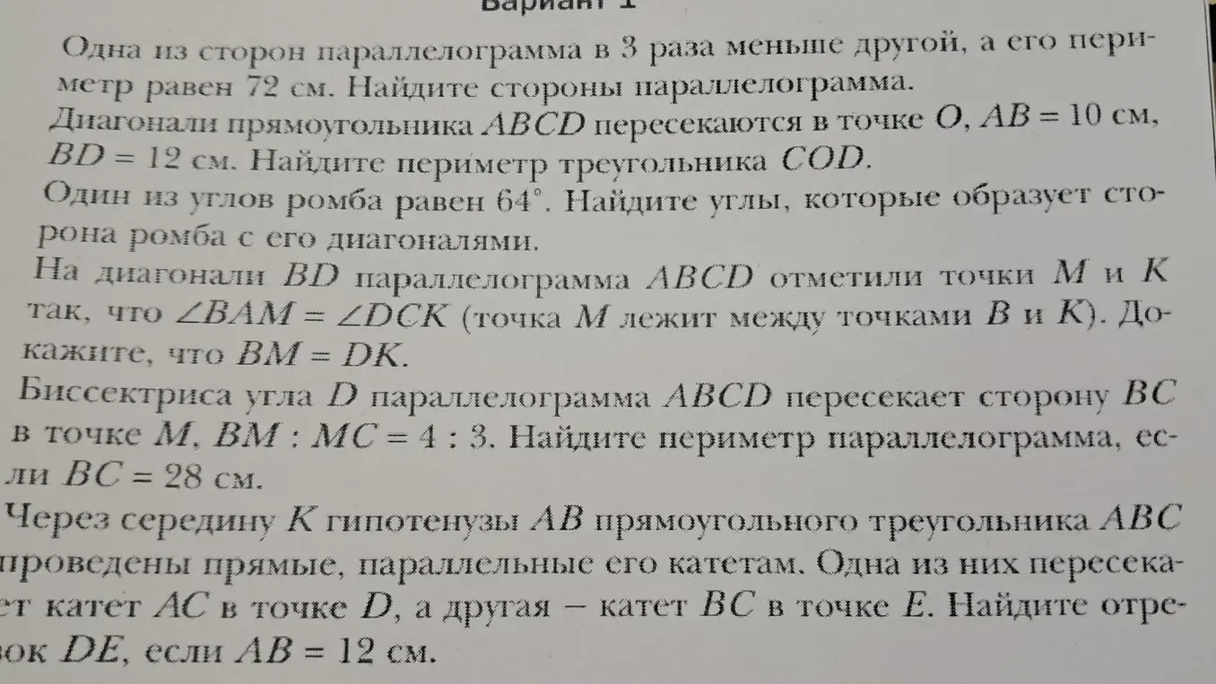 Реши задачи по геометрии: 1) найди стороны параллелограмма, если одна из них в 3 раза меньше другой, а периметр равен 72 см; 2) найди периметр треугольника COD, если диагонали прямоугольника ABCD пересекаются в точке O, AB = 10 см, BD = 12 см; 3) найди углы, которые образует сторона ромба с его диагоналями, если один из углов ромба равен 64°; 4) докажи, что BM = DK, если на диагонали BD параллелограмма ABCD отметили точки М и К так, что ∠BAM = ∠DCK (точка М лежит между точками В и К); 5) найди периметр параллелограмма, если биссектриса угла D параллелограмма ABCD пересекает сторону BC в точке М, BM : MC = 4 : 3 и BC = 28 см; 6) найди отрезок DE, если через середину К гипотенузы AB прямоугольного треугольника ABC проведены прямые, параллельные его катетам, одна из них пересекает катет AC в точке D, а другая — катет BC в точке Е, и AB = 12 см.