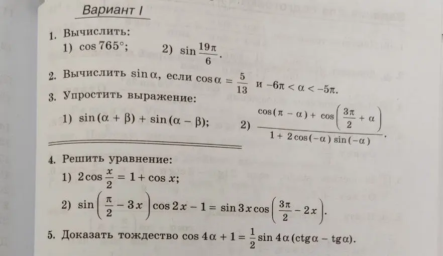 Вычисли $\cos 765^\circ$ и $\sin \frac{19 \pi}{6}$; вычисли $\sin \alpha$, если $\cos \alpha = \frac{5}{13}$ и $-6\pi < \alpha < -5\pi$; упрости выражения $\sin (\alpha + \beta) + \sin (\alpha – \beta)$ и $\frac{\cos(\pi - \alpha) + \cos(\frac{3\pi}{2} + \alpha)}{1+2\cos(-\alpha) \sin(-\alpha)}$; реши уравнения $2\cos \frac{x}{2} = 1 + \cos x$ и $\sin(\frac{\pi}{2} - 3x) \cos 2x - 1 = \sin 3x \cos(\frac{3\pi}{2} - 2x)$; докажи тождество $\cos 4 \alpha + 1 = \frac{1}{2} \sin 4 \alpha (ctg \alpha - tg \alpha)$.