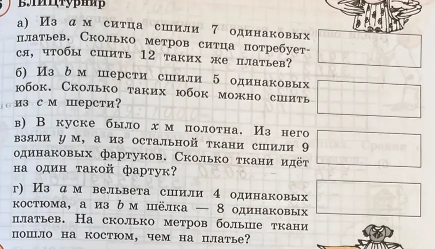 Реши задачи: а) Из a м ситца сшили 7 одинаковых платьев. Сколько метров ситца потребуется, чтобы сшить 12 таких же платьев; б) Из b м шерсти сшили 5 одинаковых юбок. Сколько таких юбок можно сшить из c м шерсти; в) В куске было x м полотна. Из него взяли y м, а из остальной ткани сшили 9 одинаковых фартуков. Сколько ткани идёт на один такой фартук; г) Из a м вельвета сшили 4 одинаковых костюма, а из b м шёлка — 8 одинаковых платьев. На сколько метров больше ткани пошло на костюм, чем на платье?