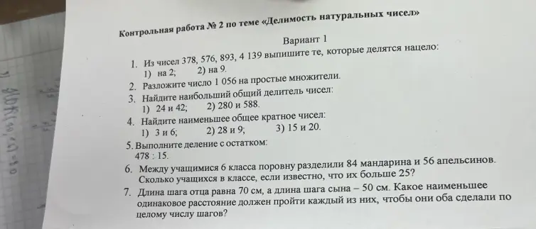 Выпиши числа, которые делятся нацело на 2 и на 9. Разложи число 1056 на простые множители. Найди наибольший общий делитель чисел 24 и 42, 280 и 588. Найди наименьшее общее кратное чисел 3 и 6, 28 и 9, 15 и 20. Выполни деление с остатком 478: 15. Реши задачи про мандарины-апельсины и шаги отца и сына.