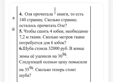 Реши задачи: 4. Оля прочитала 2/7 книги, то есть 140 страниц. Сколько страниц осталось прочитать Оле? 5. Чтобы сшить 4 юбки, необходимо 7,2 м ткани. Сколько метров ткани потребуется для 6 юбок? 6. Шуба стоила 32000 руб. В конце зимы её уценили на 30%. Следующей осенью цену повысили на 35%. Сколько теперь стоит шуба?