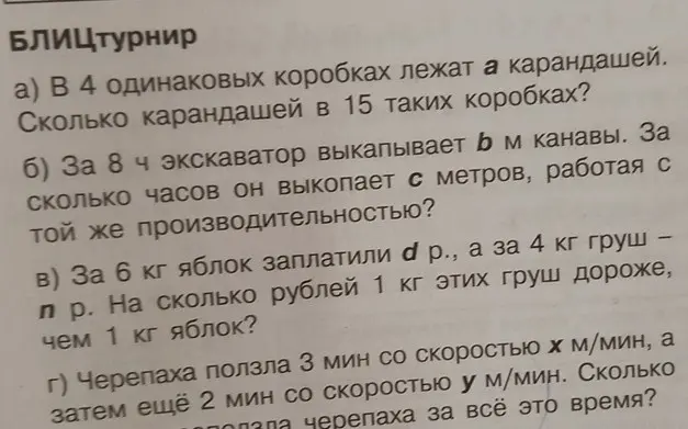 Реши задачи: a) Сколько карандашей в 15 коробках, если в 4 коробках лежит a карандашей? б) За сколько часов экскаватор выкопает c метров, если за 8 часов он выкапывает b метров канавы? в) На сколько рублей 1 кг груш дороже, чем 1 кг яблок, если за 6 кг яблок заплатили d рублей, а за 4 кг груш – n рублей? г) Сколько проползла черепаха за все время, если она ползла 3 минуты со скоростью x м/мин, а затем еще 2 минуты со скоростью y м/мин?
