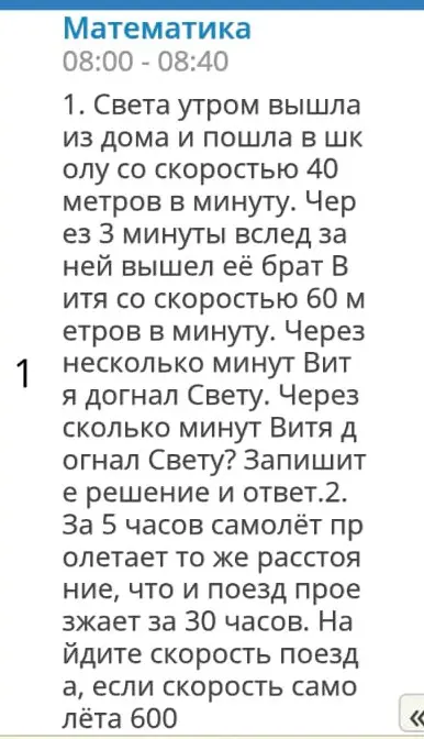 Реши задачи: 1. Света утром вышла из дома и пошла в школу со скоростью 40 метров в минуту. Через 3 минуты вслед за ней вышел её брат Витя со скоростью 60 метров в минуту. Через сколько минут Витя догнал Свету? 2. За 5 часов самолёт пролетает то же расстояние, что и поезд проезжает за 30 часов. Найдите скорость поезда, если скорость самолёта 600.