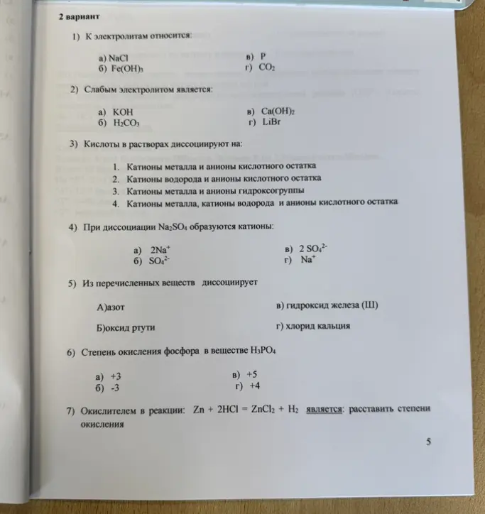 Реши задания по химии: 1) К электролитам относится; 2) Слабым электролитом является; 3) Кислоты в растворах диссоциируют на; 4) При диссоциации Na2SO4 образуются катионы; 5) Из перечисленных веществ диссоциирует; 6) Степень окисления фосфора в веществе Н3РО4; 7) Окислителем в реакции: Zn + 2HCl = ZnCl2 + Н2 является: расставить степени окисления.