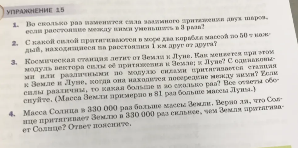 Вычисли, во сколько раз изменится сила взаимного притяжения двух шаров, если расстояние между ними уменьшить в 3 раза, с какой силой притягиваются в море два корабля массой по 50 т каждый, находящиеся на расстоянии 1 км друг от друга, как меняется при этом модуль вектора силы её притяжения к Земле и Луне, если космическая станция летит от Земли к Луне, и верно ли, что Солнце притягивает Землю в 330 000 раз сильнее, чем Земля притягивает Солнце, если масса Солнца в 330 000 раз больше массы Земли.