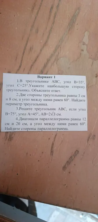 Реши задачи по геометрии: 1) в треугольнике ABC, угол B=35°, угол C=25°. Укажи наибольшую сторону треугольника и объясни ответ; 2) две стороны треугольника равны 3 см и 8 см, а угол между ними равен 60°. Найди периметр треугольника; 3) реши треугольник ABC, если угол B=75°, угол A=45°, AB=2√3 см; 4) диагонали параллелограмма равны 12 см и 20 см, а угол между ними равен 60°. Найди стороны параллелограмма.