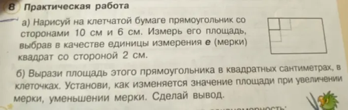 Нарисуй на клетчатой бумаге прямоугольник со сторонами 10 см и 6 см. Измерь его площадь, выбрав в качестве единицы измерения e (мерки) квадрат со стороной 2 см. Вырази площадь этого прямоугольника в квадратных сантиметрах, в клеточках. Установи, как изменяется значение площади при увеличении мерки, уменьшении мерки. Сделай вывод.