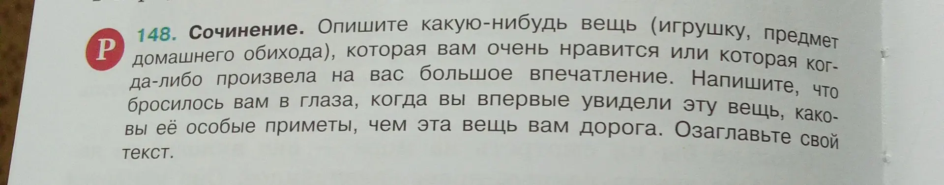 Опиши какую-нибудь вещь (игрушку, предмет домашнего обихода), которая тебе очень нравится или которая когда-либо произвела на тебя большое впечатление. Напиши, что бросилось тебе в глаза, когда ты впервые увидел эту вещь, каковы её особые приметы, чем эта вещь тебе дорога. Озаглавь свой текст.