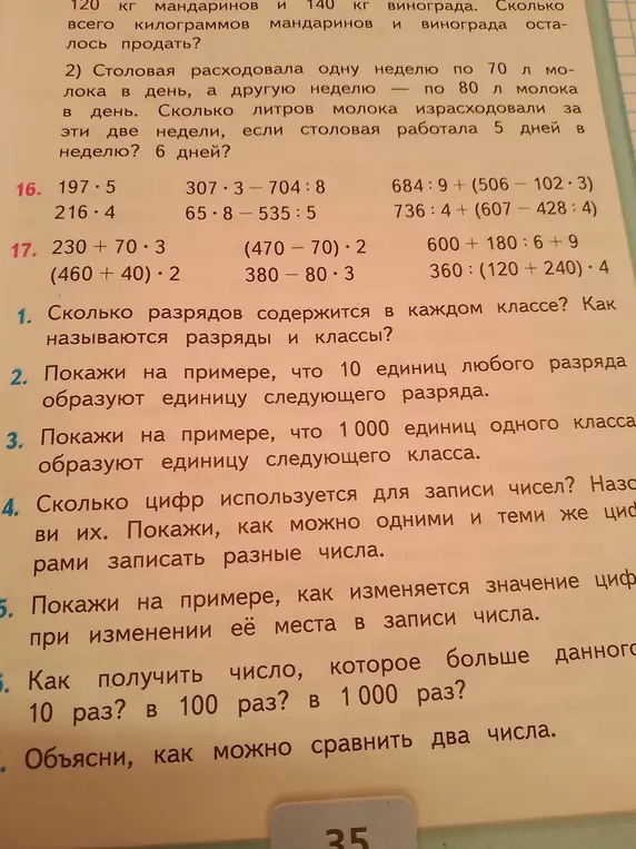 Ответь на вопросы: 1. Сколько разрядов содержится в каждом классе? Как называются разряды и классы? 2. Покажи на примере, что 10 единиц любого разряда образуют единицу следующего разряда. 3. Покажи на примере, что 1 000 единиц одного класса образуют единицу следующего класса. 4. Сколько цифр используется для записи чисел? Назови их. Покажи, как можно одними и теми же цифрами записать разные числа. 5. Покажи на примере, как изменяется значение цифры при изменении её места в записи числа. 6. Как получить число, которое больше данного в 10 раз? в 100 раз? в 1 000 раз? 7. Объясни, как можно сравнить два числа.