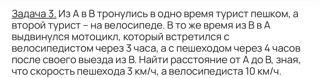 Найди расстояние от А до В, зная, что из А в В тронулись в одно время турист пешком и велосипедист, а из В в А мотоцикл, который встретился с велосипедистом через 3 часа, а с пешеходом через 4 часа после своего выезда из В, скорость пешехода 3 км/ч, а велосипедиста 10 км/ч.