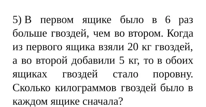 Реши задачу: в первом ящике было в 6 раз больше гвоздей, чем во втором. Когда из первого ящика взяли 20 кг гвоздей, а во второй добавили 5 кг, то в обоих ящиках гвоздей стало поровну. Сколько килограммов гвоздей было в каждом ящике сначала?