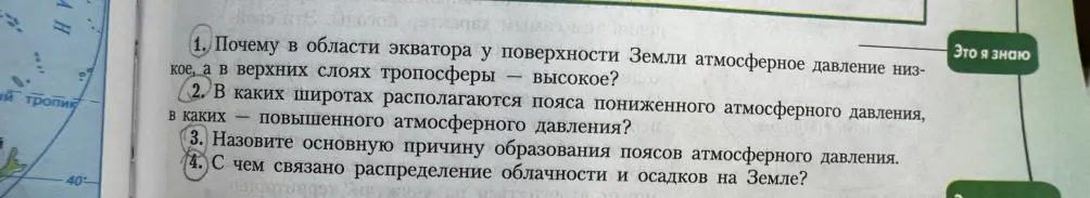 Ответь на вопросы: 1. Почему в области экватора у поверхности Земли атмосферное давление низкое, а в верхних слоях тропосферы — высокое? 2. В каких широтах располагаются пояса пониженного атмосферного давления, в каких — повышенного атмосферного давления? 3. Назови основную причину образования поясов атмосферного давления. 4. С чем связано распределение облачности и осадков на Земле?