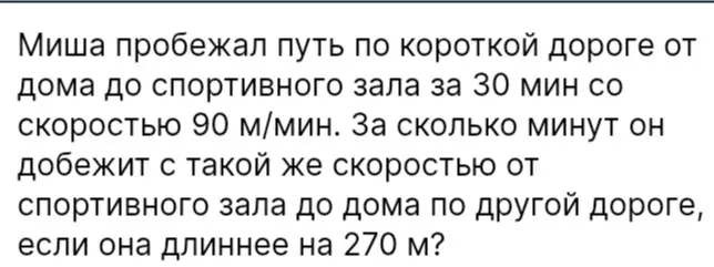 Придумай схему решения задачи: Миша пробежал путь по короткой дороге от дома до спортивного зала за 30 мин со скоростью 90 м/мин. За сколько минут он добежит с такой же скоростью от спортивного зала до дома по другой дороге, если она длиннее на 270 м?