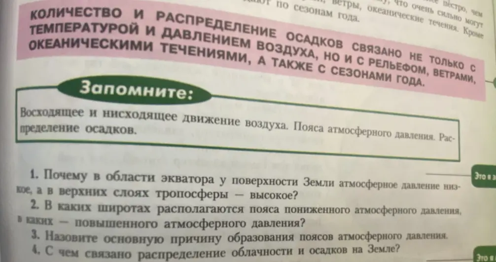 Ответь на вопросы: 1. Почему в области экватора у поверхности Земли атмосферное давление низкое, а в верхних слоях тропосферы – высокое? 2. В каких широтах располагаются пояса пониженного атмосферного давления, в каких – повышенного атмосферного давления? 3. Назови основную причину образования поясов атмосферного давления. 4. С чем связано распределение облачности и осадков на Земле?