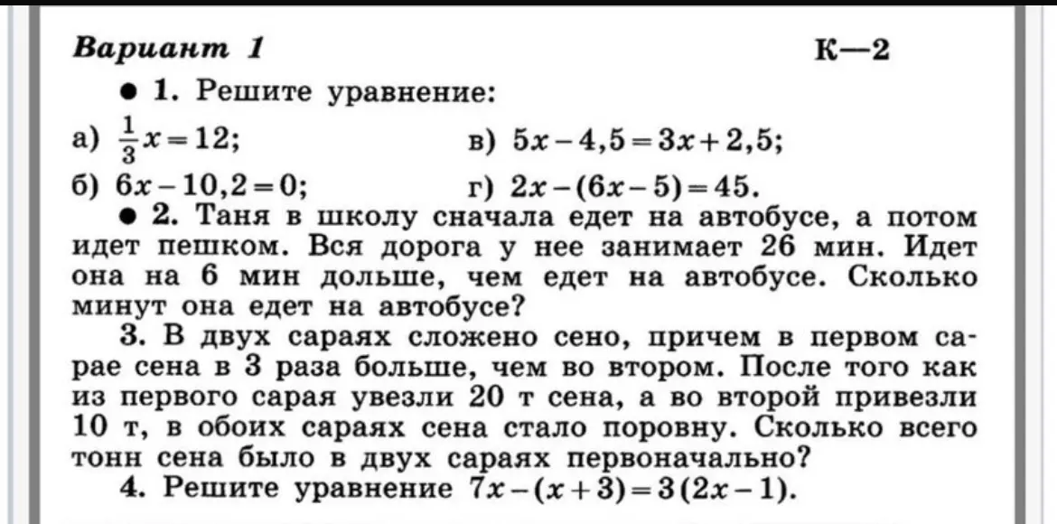 Реши уравнения и задачи: 1) a) 1/3x=12; б) 6x-10,2=0; в) 5x-4,5=3x+2,5; г) 2x-(6x-5)=45. 2) Таня едет в школу на автобусе и идёт пешком. Вся дорога 26 минут, пешком на 6 минут дольше. Сколько она едет на автобусе? 3) В двух сараях сено, в первом в 3 раза больше, чем во втором. Из первого увезли 20 т, во второй привезли 10 т, и сена стало поровну. Сколько всего было первоначально? 4) 7x-(x+3)=3(2x – 1).