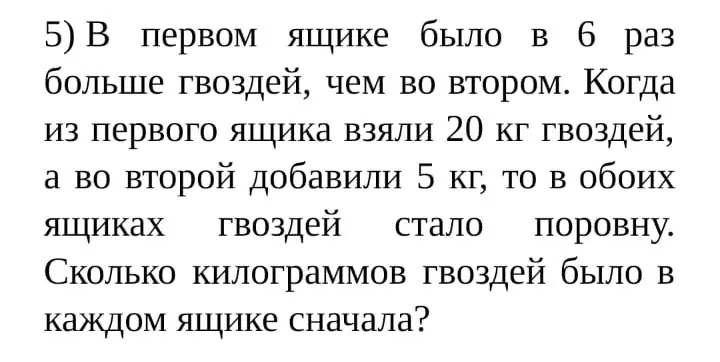 Реши задачу: В первом ящике было в 6 раз больше гвоздей, чем во втором. Когда из первого ящика взяли 20 кг гвоздей, а во второй добавили 5 кг, то в обоих ящиках гвоздей стало поровну. Сколько килограммов гвоздей было в каждом ящике сначала?