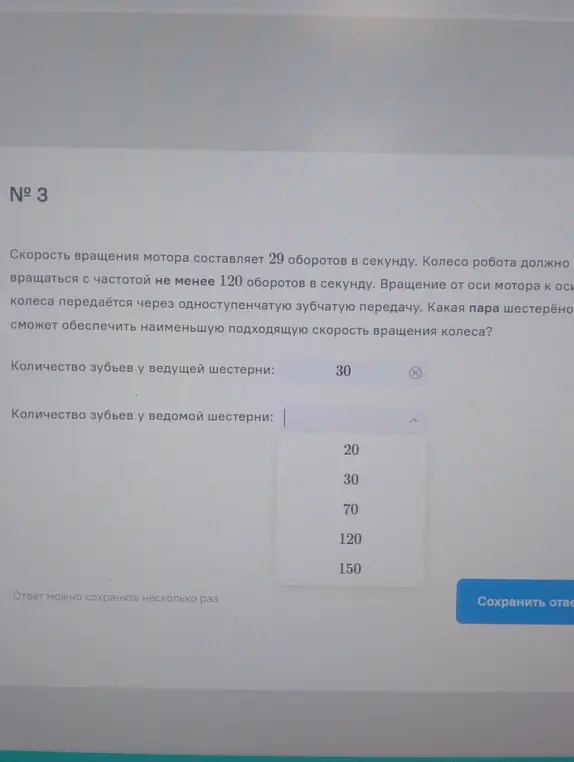 Какая пара шестерёнок сможет обеспечить наименьшую подходящую скорость вращения колеса, если скорость вращения мотора составляет 29 оборотов в секунду, колесо робота должно вращаться с частотой не менее 120 оборотов в секунду, вращение от оси мотора к оси колеса передаётся через одноступенчатую зубчатую передачу, количество зубьев у ведущей шестерни 30?