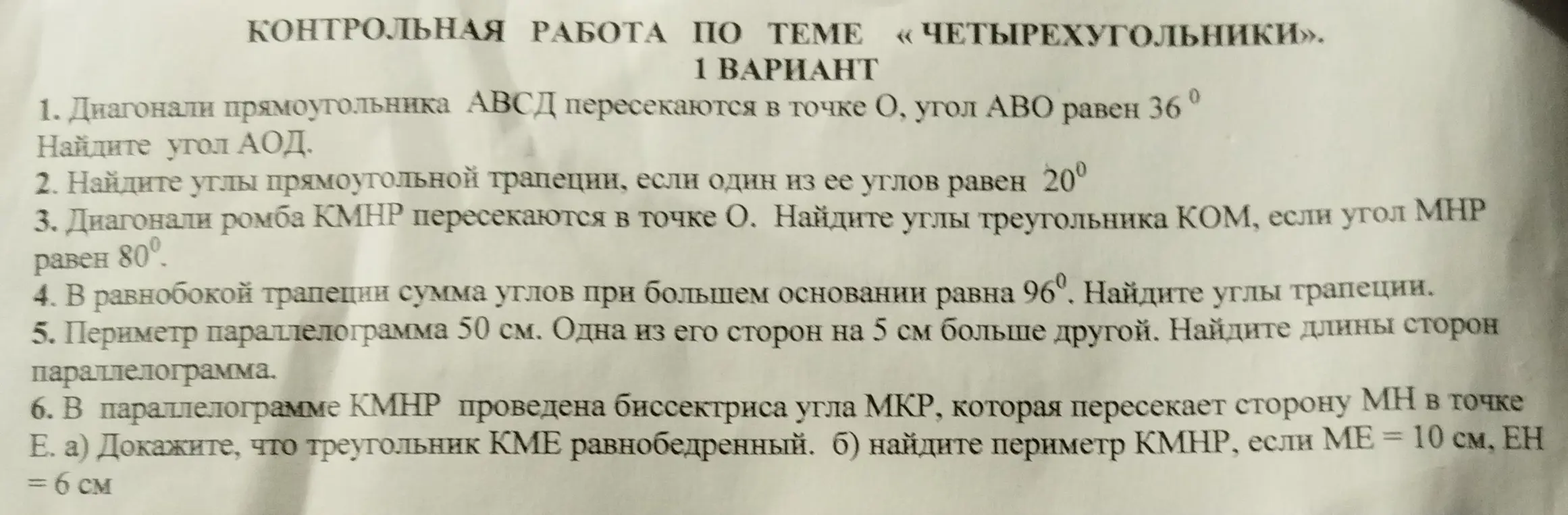 Реши задачи по геометрии: 1) Найди угол АОД, если диагонали прямоугольника АВСД пересекаются в точке О, угол АВО равен 36°; 2) Найди углы прямоугольной трапеции, если один из ее углов равен 20°; 3) Найди углы треугольника КОМ, если диагонали ромба КМНР пересекаются в точке О, угол МНР равен 80°; 4) Найди углы трапеции, если в равнобокой трапеции сумма углов при большем основании равна 96°; 5) Найди длины сторон параллелограмма, если периметр параллелограмма равен 50 см, одна из его сторон на 5 см больше другой; 6) Докажи, что треугольник КМЕ равнобедренный и найди периметр КМНР, если в параллелограмме КМНР проведена биссектриса угла МКР, которая пересекает сторону МН в точке Е, МЕ = 10 см, ЕН = 6 см.