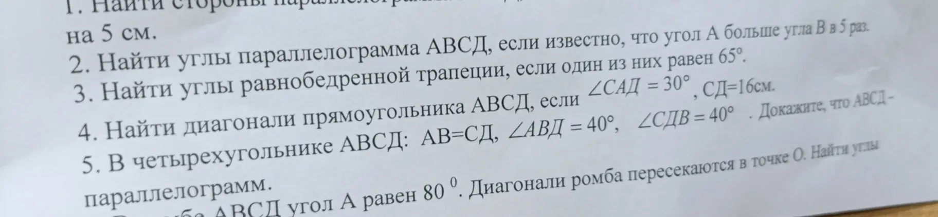 Реши задачи по геометрии: 1. Найди стороны параллелограмма, если одна из них больше другой на 5 см; 2. Найди углы параллелограмма АВСД, если угол А больше угла В в 5 раз; 3. Найди углы равнобедренной трапеции, если один из них равен 65°; 4. Найди диагонали прямоугольника АВСД, если ∠САД = 30°, СД=16см; 5. В четырехугольнике АВСД: АВ=СД, ∠ABД = 40°, ∠СДВ = 40°. Докажите, что АВСД-параллелограмм