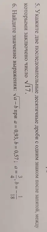 Укажи две последовательные десятичные дроби с одним знаком после запятой, между которыми заключено число √17. Найди значение выражения: √а-b при а = 0,93, b = 0,57; a=3/4, b=-1/18