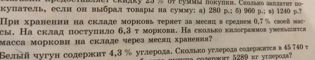 Вычисли, сколько заплатит покупатель со скидкой 25% от суммы покупки 280 р., 960 р., 1240 р.; на сколько килограммов уменьшится масса моркови на складе через месяц хранения, если поступило 6,3 т, теряет 0,7% в месяц; сколько углерода содержится в 45 740 т белого чугуна, если он содержит 4,3% углерода.