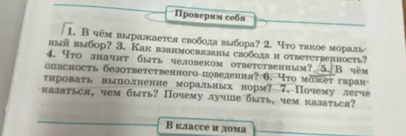 Ответь на вопросы по теме "Проверим себя": 1. В чём выражается свобода выбора? 2. Что такое моральный выбор? 3. Как взаимосвязаны свобода и ответственность? 4. Что значит быть человеком ответственным? 5. В чём опасность безответственного поведения? 6. Что может гарантировать выполнение моральных норм? 7. Почему легче казаться, чем быть? Почему лучше быть, чем казаться?